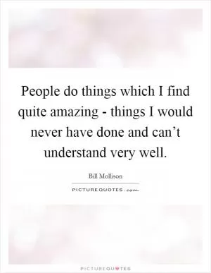 People do things which I find quite amazing - things I would never have done and can’t understand very well Picture Quote #1