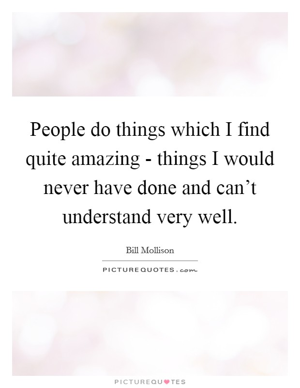 People do things which I find quite amazing - things I would never have done and can't understand very well. Picture Quote #1