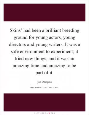 Skins’ had been a brilliant breeding ground for young actors, young directors and young writers. It was a safe environment to experiment; it tried new things, and it was an amazing time and amazing to be part of it Picture Quote #1