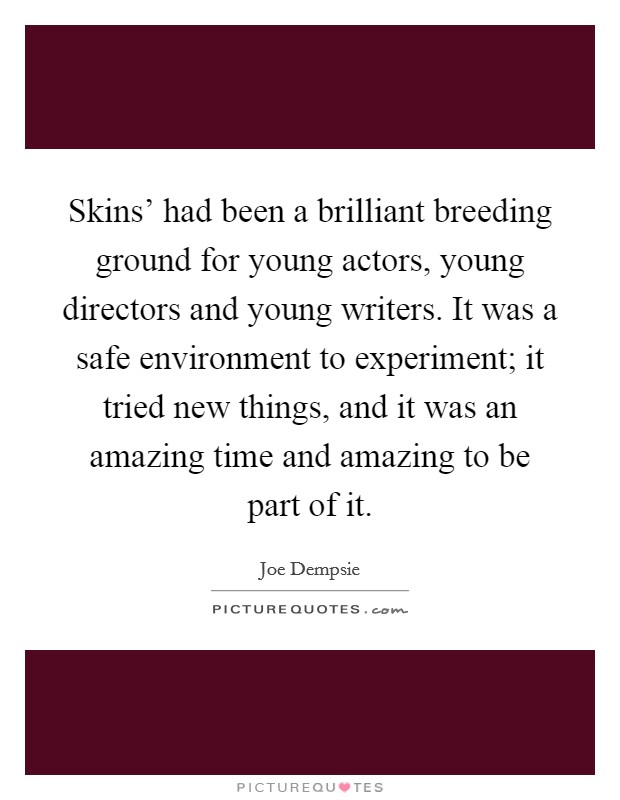 Skins' had been a brilliant breeding ground for young actors, young directors and young writers. It was a safe environment to experiment; it tried new things, and it was an amazing time and amazing to be part of it. Picture Quote #1