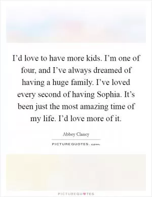 I’d love to have more kids. I’m one of four, and I’ve always dreamed of having a huge family. I’ve loved every second of having Sophia. It’s been just the most amazing time of my life. I’d love more of it Picture Quote #1