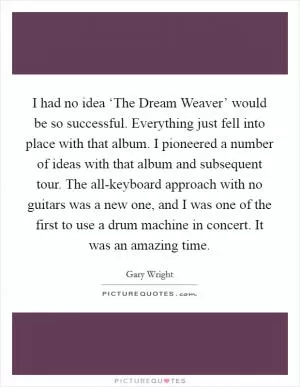 I had no idea ‘The Dream Weaver’ would be so successful. Everything just fell into place with that album. I pioneered a number of ideas with that album and subsequent tour. The all-keyboard approach with no guitars was a new one, and I was one of the first to use a drum machine in concert. It was an amazing time Picture Quote #1