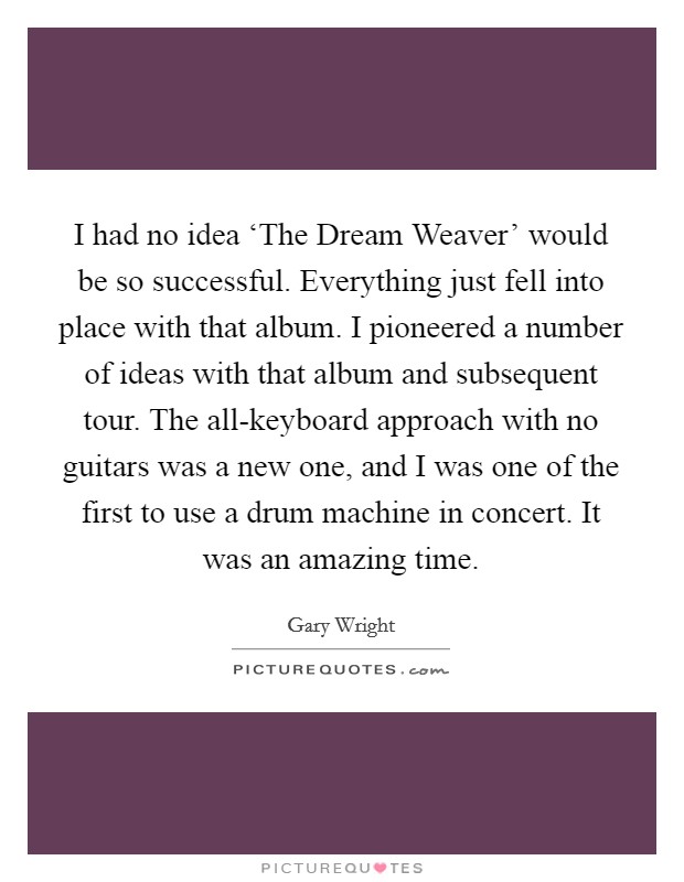I had no idea ‘The Dream Weaver' would be so successful. Everything just fell into place with that album. I pioneered a number of ideas with that album and subsequent tour. The all-keyboard approach with no guitars was a new one, and I was one of the first to use a drum machine in concert. It was an amazing time. Picture Quote #1