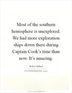 Most of the southern hemisphere is unexplored. We had more exploration ships down there during Captain Cook’s time than now. It’s amazing Picture Quote #1
