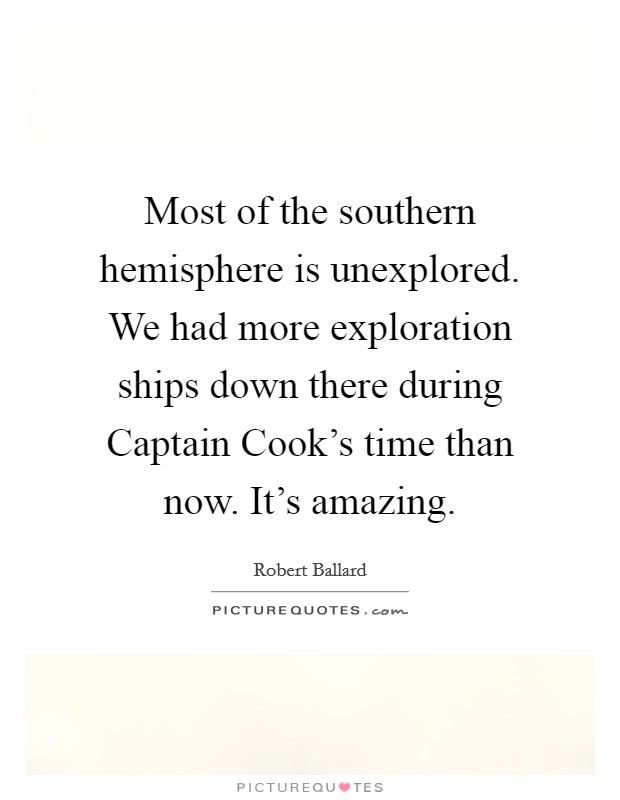 Most of the southern hemisphere is unexplored. We had more exploration ships down there during Captain Cook's time than now. It's amazing. Picture Quote #1