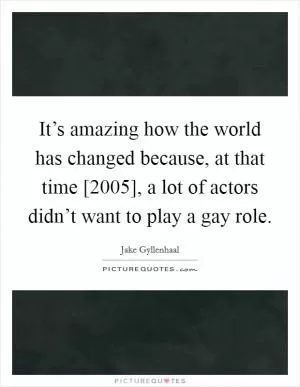 It’s amazing how the world has changed because, at that time [2005], a lot of actors didn’t want to play a gay role Picture Quote #1