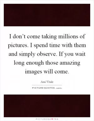 I don’t come taking millions of pictures. I spend time with them and simply observe. If you wait long enough those amazing images will come Picture Quote #1