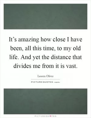 It’s amazing how close I have been, all this time, to my old life. And yet the distance that divides me from it is vast Picture Quote #1