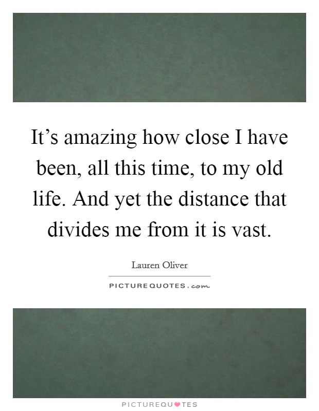 It's amazing how close I have been, all this time, to my old life. And yet the distance that divides me from it is vast. Picture Quote #1
