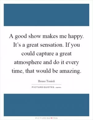 A good show makes me happy. It’s a great sensation. If you could capture a great atmosphere and do it every time, that would be amazing Picture Quote #1