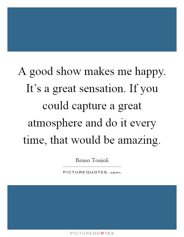A good show makes me happy. It's a great sensation. If you could capture a great atmosphere and do it every time, that would be amazing. Picture Quote #1