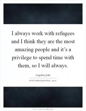 I always work with refugees and I think they are the most amazing people and it’s a privilege to spend time with them, so I will always Picture Quote #1