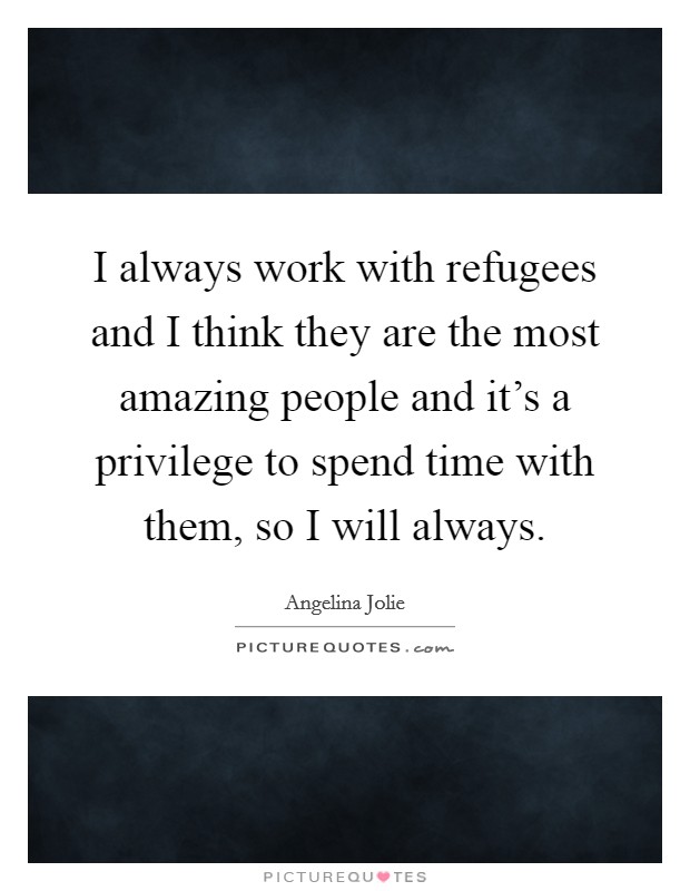 I always work with refugees and I think they are the most amazing people and it's a privilege to spend time with them, so I will always. Picture Quote #1