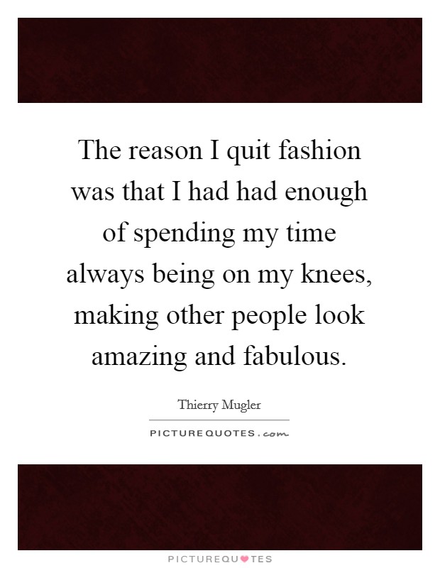 The reason I quit fashion was that I had had enough of spending my time always being on my knees, making other people look amazing and fabulous. Picture Quote #1