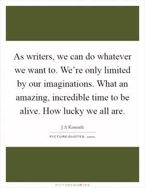 As writers, we can do whatever we want to. We’re only limited by our imaginations. What an amazing, incredible time to be alive. How lucky we all are Picture Quote #1