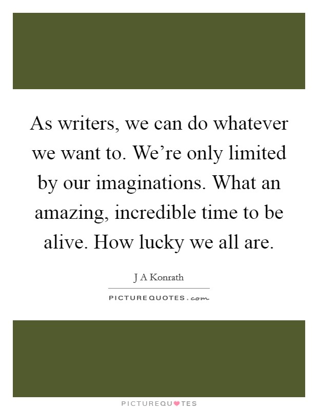 As writers, we can do whatever we want to. We're only limited by our imaginations. What an amazing, incredible time to be alive. How lucky we all are. Picture Quote #1