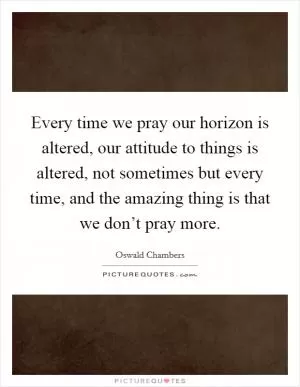 Every time we pray our horizon is altered, our attitude to things is altered, not sometimes but every time, and the amazing thing is that we don’t pray more Picture Quote #1