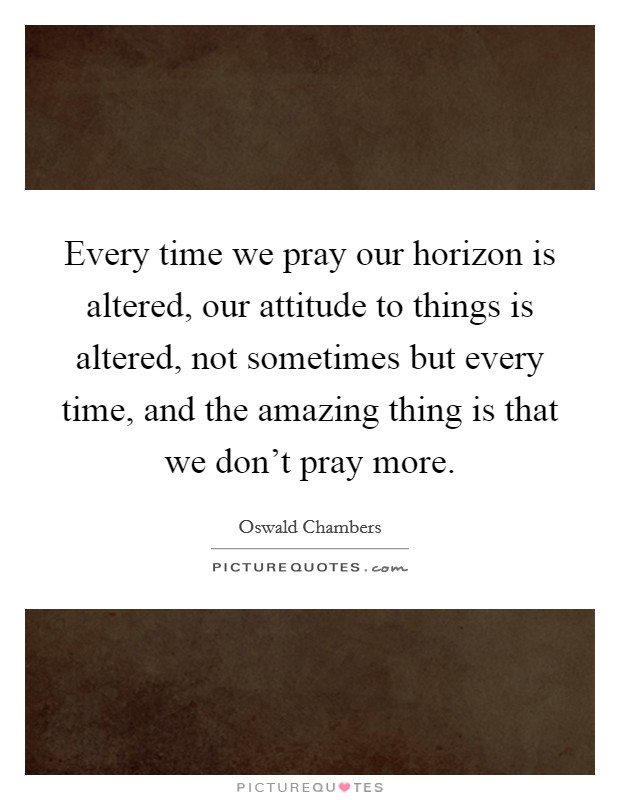 Every time we pray our horizon is altered, our attitude to things is altered, not sometimes but every time, and the amazing thing is that we don't pray more. Picture Quote #1