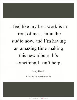 I feel like my best work is in front of me. I’m in the studio now, and I’m having an amazing time making this new album. It’s something I can’t help Picture Quote #1