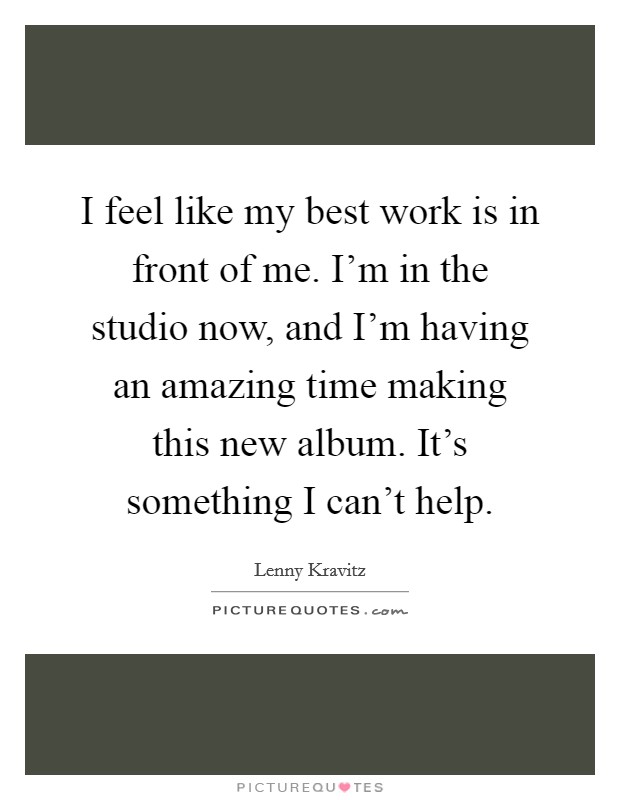 I feel like my best work is in front of me. I'm in the studio now, and I'm having an amazing time making this new album. It's something I can't help. Picture Quote #1