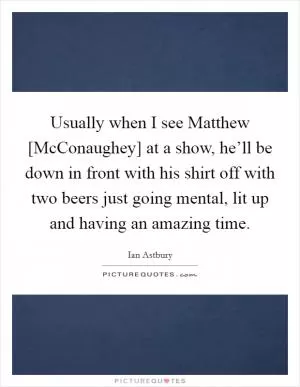 Usually when I see Matthew [McConaughey] at a show, he’ll be down in front with his shirt off with two beers just going mental, lit up and having an amazing time Picture Quote #1