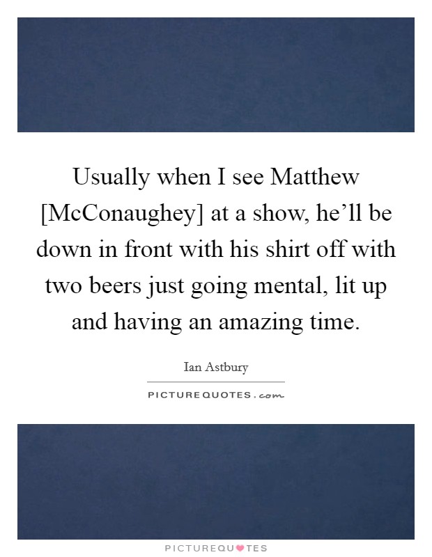 Usually when I see Matthew [McConaughey] at a show, he'll be down in front with his shirt off with two beers just going mental, lit up and having an amazing time. Picture Quote #1