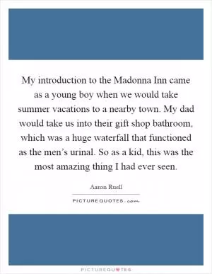 My introduction to the Madonna Inn came as a young boy when we would take summer vacations to a nearby town. My dad would take us into their gift shop bathroom, which was a huge waterfall that functioned as the men’s urinal. So as a kid, this was the most amazing thing I had ever seen Picture Quote #1
