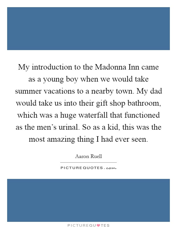 My introduction to the Madonna Inn came as a young boy when we would take summer vacations to a nearby town. My dad would take us into their gift shop bathroom, which was a huge waterfall that functioned as the men's urinal. So as a kid, this was the most amazing thing I had ever seen. Picture Quote #1