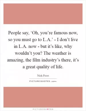 People say, ‘Oh, you’re famous now, so you must go to L.A.’ - I don’t live in L.A. now - but it’s like, why wouldn’t you? The weather is amazing, the film industry’s there, it’s a great quality of life Picture Quote #1