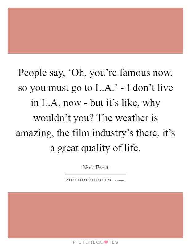 People say, ‘Oh, you're famous now, so you must go to L.A.' - I don't live in L.A. now - but it's like, why wouldn't you? The weather is amazing, the film industry's there, it's a great quality of life. Picture Quote #1