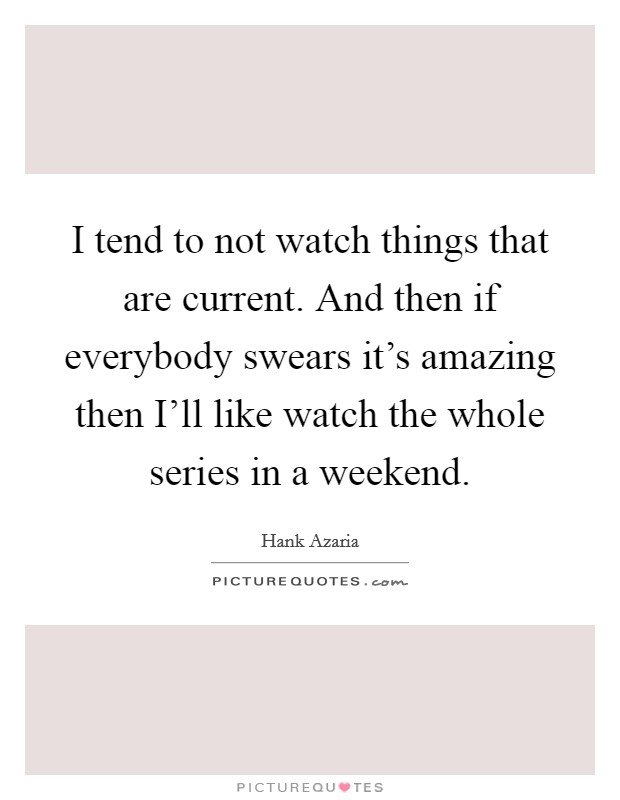 I tend to not watch things that are current. And then if everybody swears it's amazing then I'll like watch the whole series in a weekend. Picture Quote #1