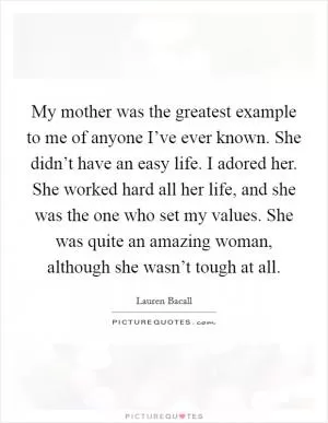 My mother was the greatest example to me of anyone I’ve ever known. She didn’t have an easy life. I adored her. She worked hard all her life, and she was the one who set my values. She was quite an amazing woman, although she wasn’t tough at all Picture Quote #1