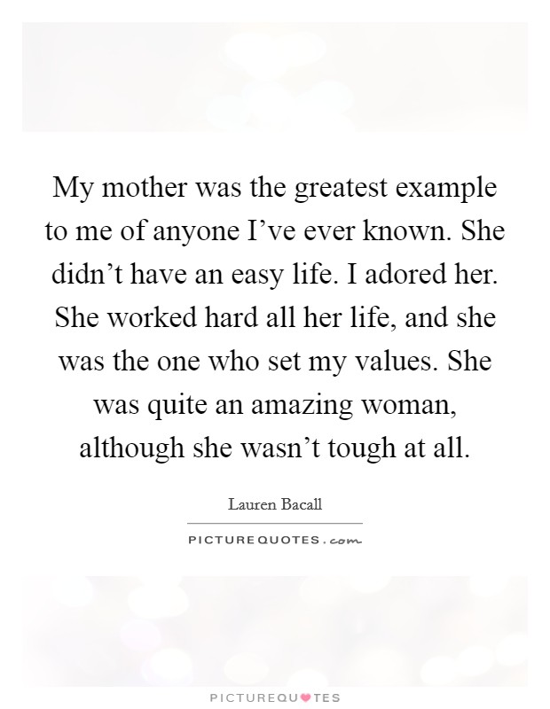 My mother was the greatest example to me of anyone I've ever known. She didn't have an easy life. I adored her. She worked hard all her life, and she was the one who set my values. She was quite an amazing woman, although she wasn't tough at all. Picture Quote #1