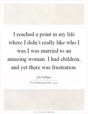 I reached a point in my life where I didn’t really like who I was.I was married to an amazing woman. I had children, and yet there was frustration Picture Quote #1