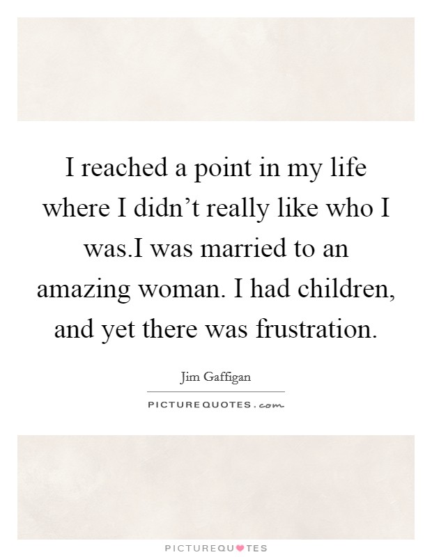 I reached a point in my life where I didn't really like who I was.I was married to an amazing woman. I had children, and yet there was frustration. Picture Quote #1