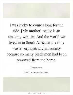 I was lucky to come along for the ride. [My mother] really is an amazing woman. And the world we lived in in South Africa at the time was a very matriarchal society because so many black men had been removed from the home Picture Quote #1