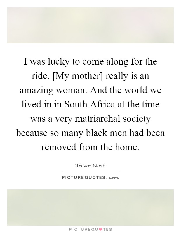 I was lucky to come along for the ride. [My mother] really is an amazing woman. And the world we lived in in South Africa at the time was a very matriarchal society because so many black men had been removed from the home. Picture Quote #1