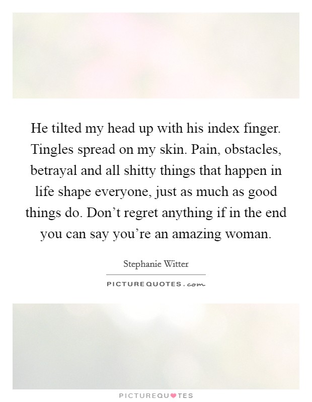 He tilted my head up with his index finger. Tingles spread on my skin. Pain, obstacles, betrayal and all shitty things that happen in life shape everyone, just as much as good things do. Don't regret anything if in the end you can say you're an amazing woman. Picture Quote #1