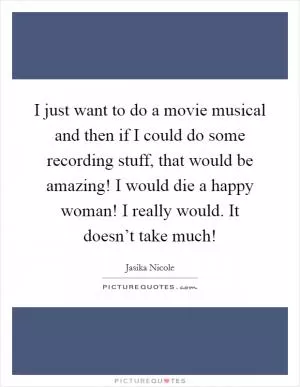 I just want to do a movie musical and then if I could do some recording stuff, that would be amazing! I would die a happy woman! I really would. It doesn’t take much! Picture Quote #1