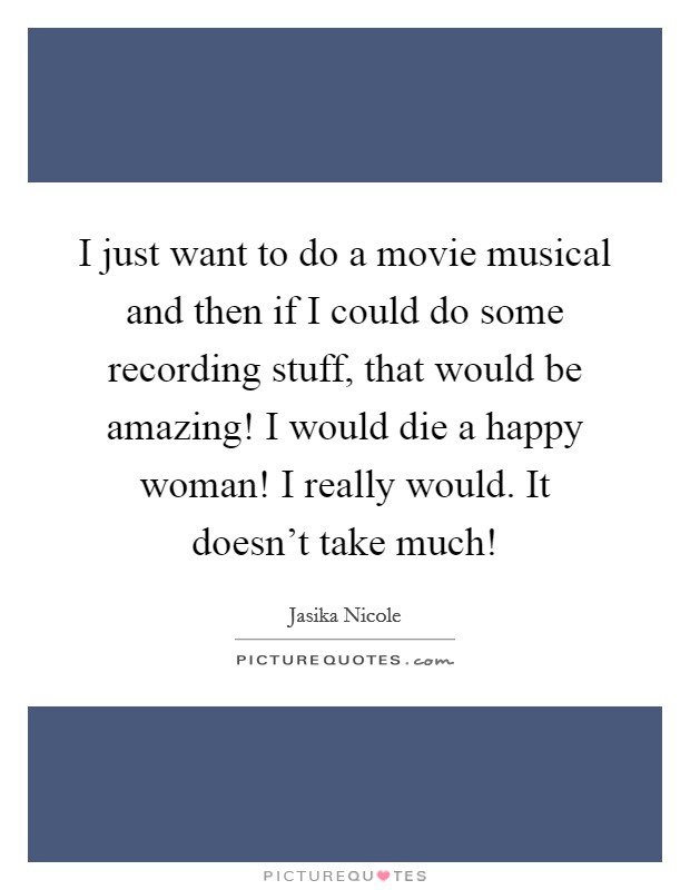 I just want to do a movie musical and then if I could do some recording stuff, that would be amazing! I would die a happy woman! I really would. It doesn't take much! Picture Quote #1