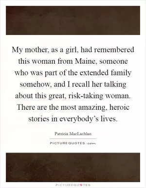 My mother, as a girl, had remembered this woman from Maine, someone who was part of the extended family somehow, and I recall her talking about this great, risk-taking woman. There are the most amazing, heroic stories in everybody’s lives Picture Quote #1