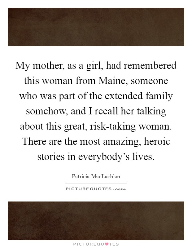 My mother, as a girl, had remembered this woman from Maine, someone who was part of the extended family somehow, and I recall her talking about this great, risk-taking woman. There are the most amazing, heroic stories in everybody's lives. Picture Quote #1