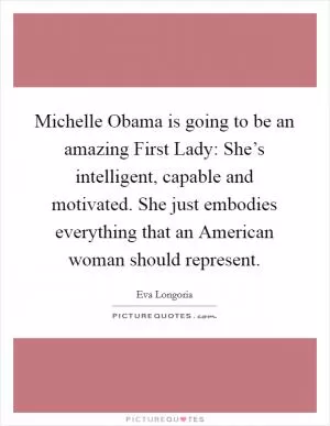 Michelle Obama is going to be an amazing First Lady: She’s intelligent, capable and motivated. She just embodies everything that an American woman should represent Picture Quote #1