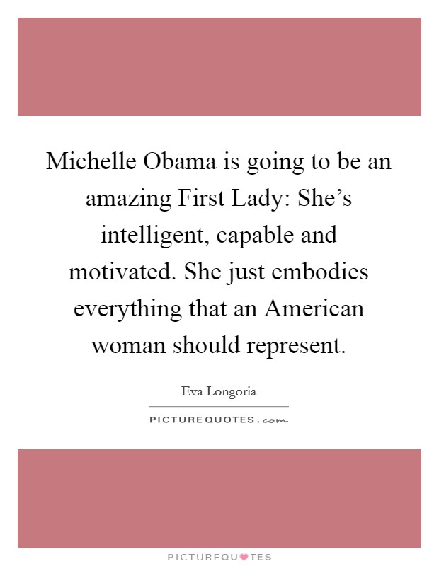 Michelle Obama is going to be an amazing First Lady: She's intelligent, capable and motivated. She just embodies everything that an American woman should represent. Picture Quote #1