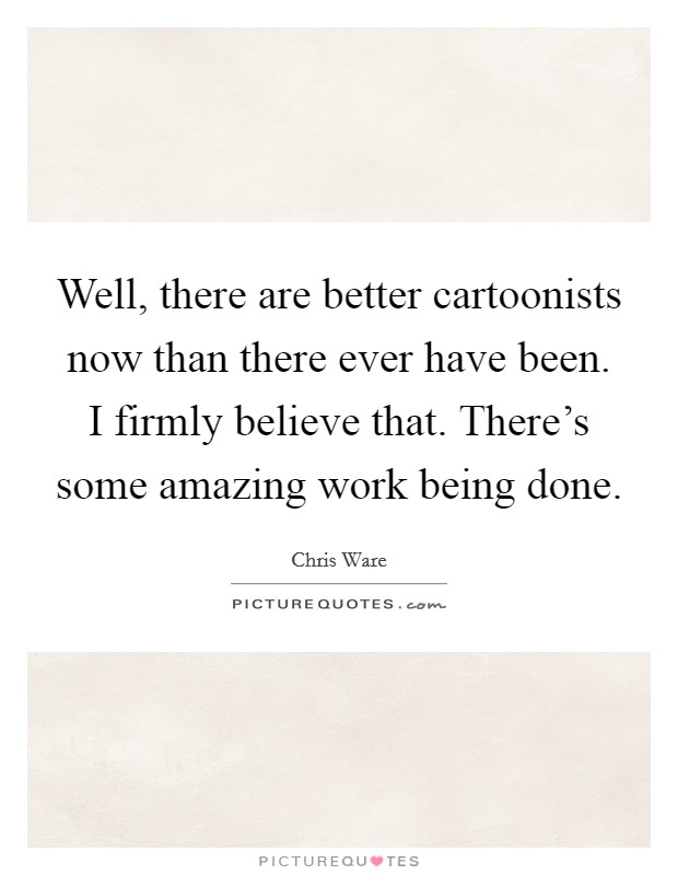 Well, there are better cartoonists now than there ever have been. I firmly believe that. There's some amazing work being done. Picture Quote #1