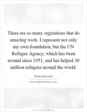 There are so many orgizations that do amazing work. I represent not only my own foundation, but the UN Refugee Agency, which has been around since 1951, and has helped 30 million refugees around the world Picture Quote #1