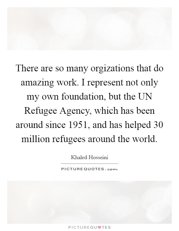 There are so many orgizations that do amazing work. I represent not only my own foundation, but the UN Refugee Agency, which has been around since 1951, and has helped 30 million refugees around the world. Picture Quote #1