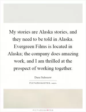 My stories are Alaska stories, and they need to be told in Alaska. Evergreen Films is located in Alaska; the company does amazing work, and I am thrilled at the prospect of working together Picture Quote #1