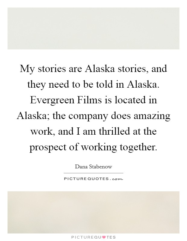 My stories are Alaska stories, and they need to be told in Alaska. Evergreen Films is located in Alaska; the company does amazing work, and I am thrilled at the prospect of working together. Picture Quote #1