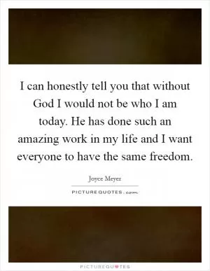 I can honestly tell you that without God I would not be who I am today. He has done such an amazing work in my life and I want everyone to have the same freedom Picture Quote #1